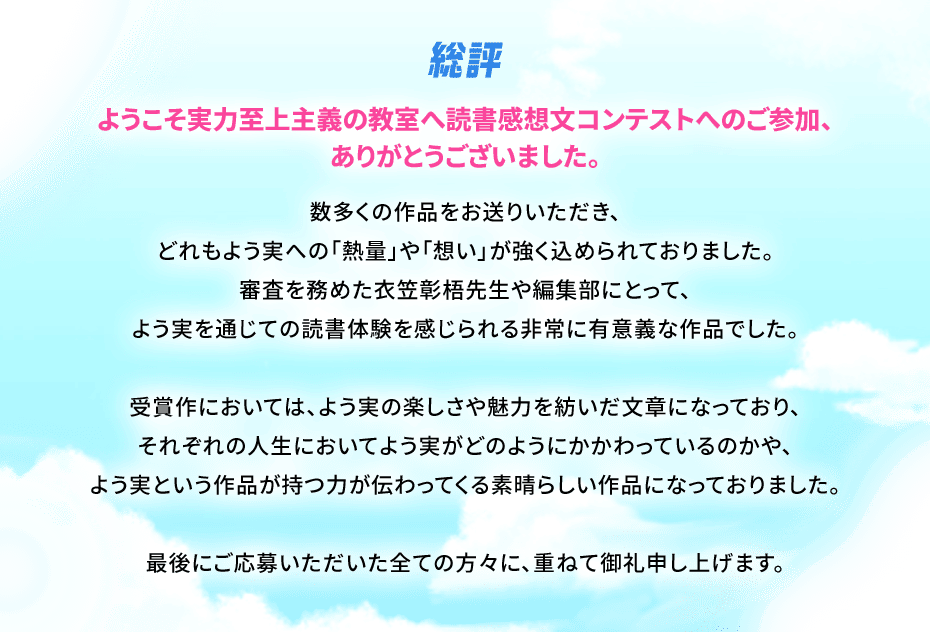 総評。ようこそ実力至上主義の教室へ読書感想文コンテストへのご参加、ありがとうございました。数多くの作品をお送りいただき、どれもよう実への「熱量」や「想い」が強く 込められておりました。審査を務めた衣笠彰梧先生や編集部にとって、よう実を通じての読書体験を感じられる非常に有意義な 作品でした。受賞作においては、 よう実の楽しさや魅力を紡いだ文章になっており、それぞれの人生においてよう実がどのように かかわっているのかや、よう実という作品が持つ力が 伝わってくる素晴らしい作品になっておりました。最後にご応募いただいた全ての方々に、 重ねて御礼申し上げます。