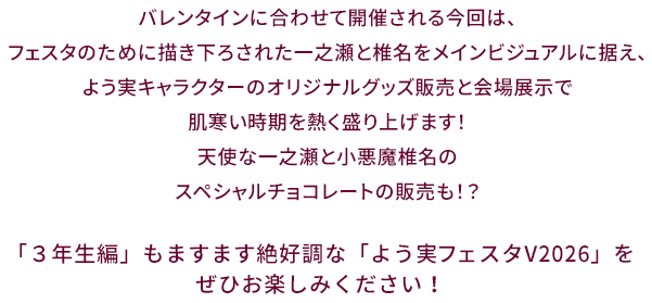 バレンタインに合わせて開催される今回は、フェスタのために描き下ろされた一之瀬と椎名をメインビジュアルに据え、よう実キャラクターのオリジナルグッズ販売と会場展示で肌寒い時期を熱く盛り上げます！天使な一之瀬と小悪魔椎名のスペシャルチョコレートの販売も！？「３年生編」もますます絶好調な「よう実フェスタV2026」をぜひお楽しみください！